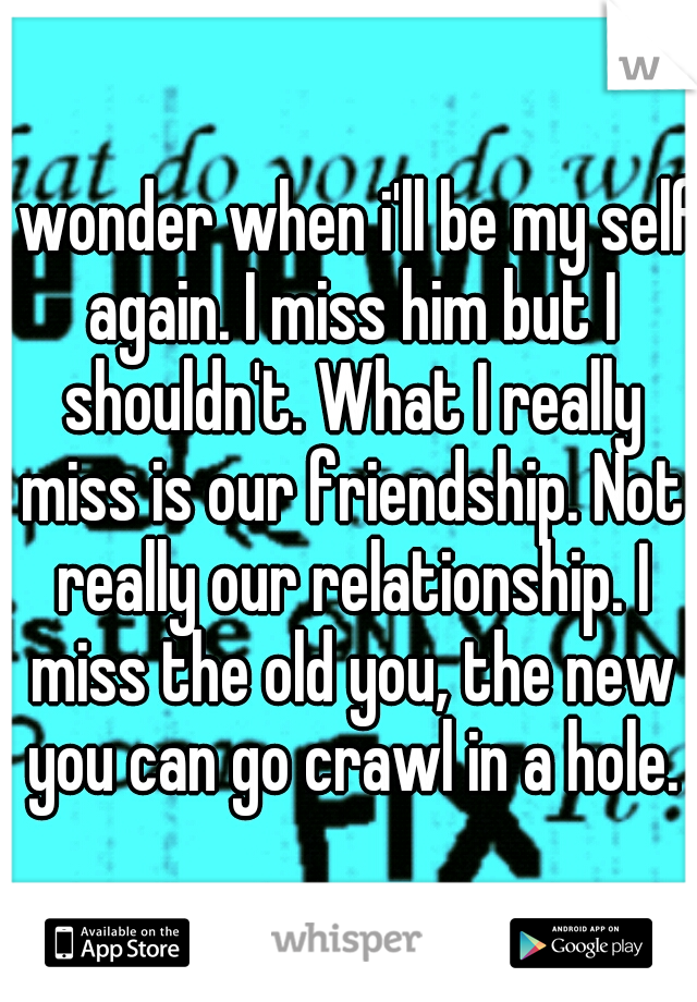 I wonder when i'll be my self again. I miss him but I shouldn't. What I really miss is our friendship. Not really our relationship. I miss the old you, the new you can go crawl in a hole.