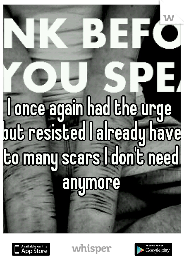 I once again had the urge but resisted I already have to many scars I don't need anymore