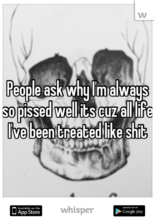 People ask why I'm always so pissed well its cuz all life I've been treated like shit