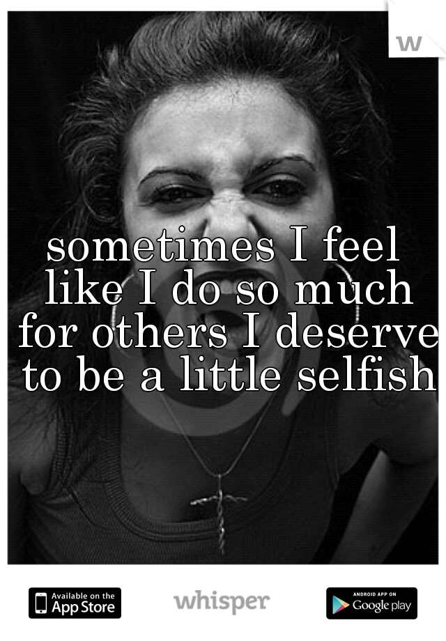 sometimes I feel like I do so much for others I deserve to be a little selfish