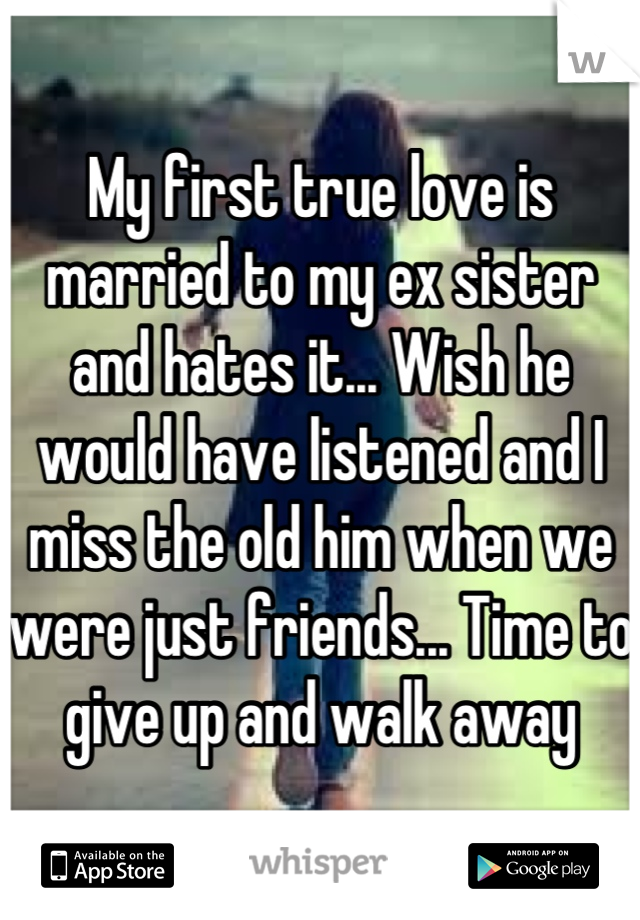 My first true love is married to my ex sister and hates it... Wish he would have listened and I miss the old him when we were just friends... Time to give up and walk away
