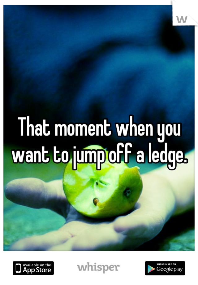 That moment when you want to jump off a ledge.