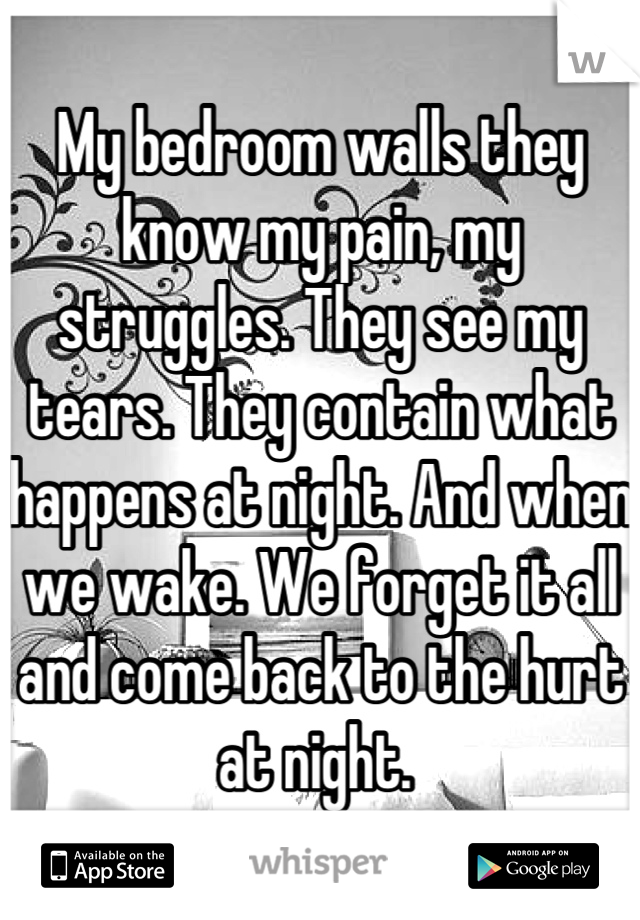 My bedroom walls they know my pain, my struggles. They see my tears. They contain what happens at night. And when we wake. We forget it all and come back to the hurt at night. 