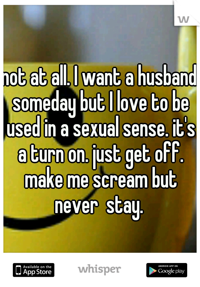 not at all. I want a husband someday but I love to be used in a sexual sense. it's a turn on. just get off. make me scream but never  stay. 