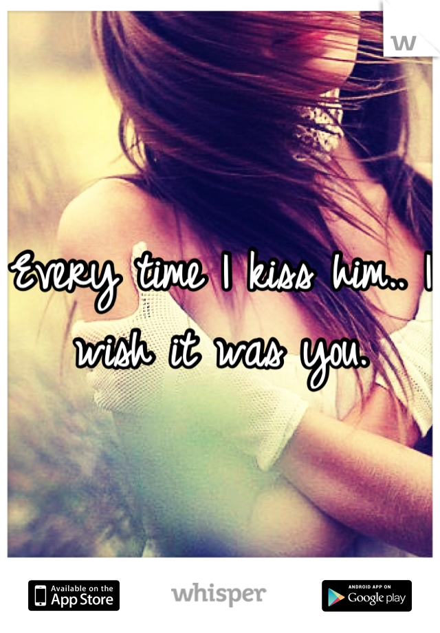 Every time I kiss him.. I wish it was you.