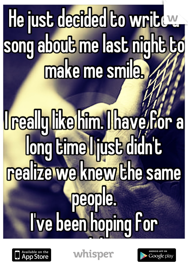 He just decided to write a song about me last night to make me smile.

I really like him. I have for a long time I just didn't realize we knew the same people. 
I've been hoping for awhile...