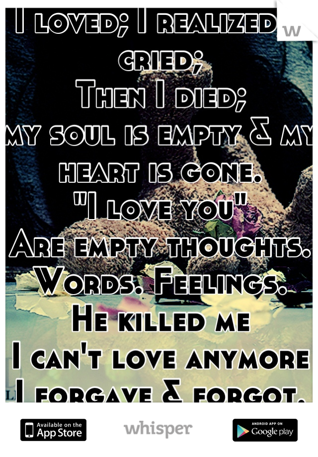 I loved; I realized; I cried; 
Then I died;
my soul is empty & my heart is gone.
"I love you"
Are empty thoughts. Words. Feelings.
He killed me
I can't love anymore
I forgave & forgot.
But not me..
