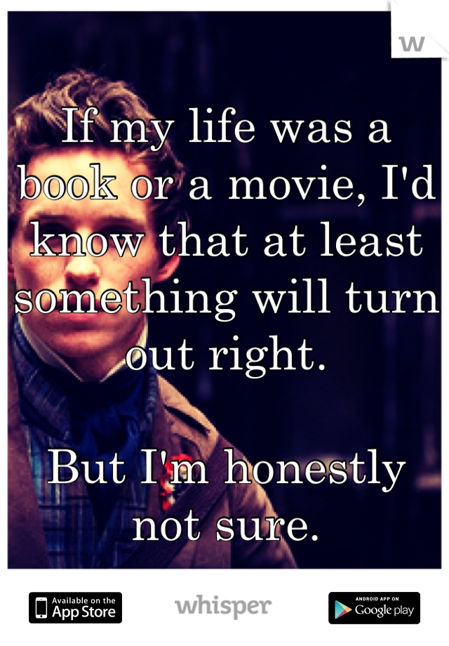 If my life was a book or a movie, I'd know that at least something will turn out right.

But I'm honestly not sure.