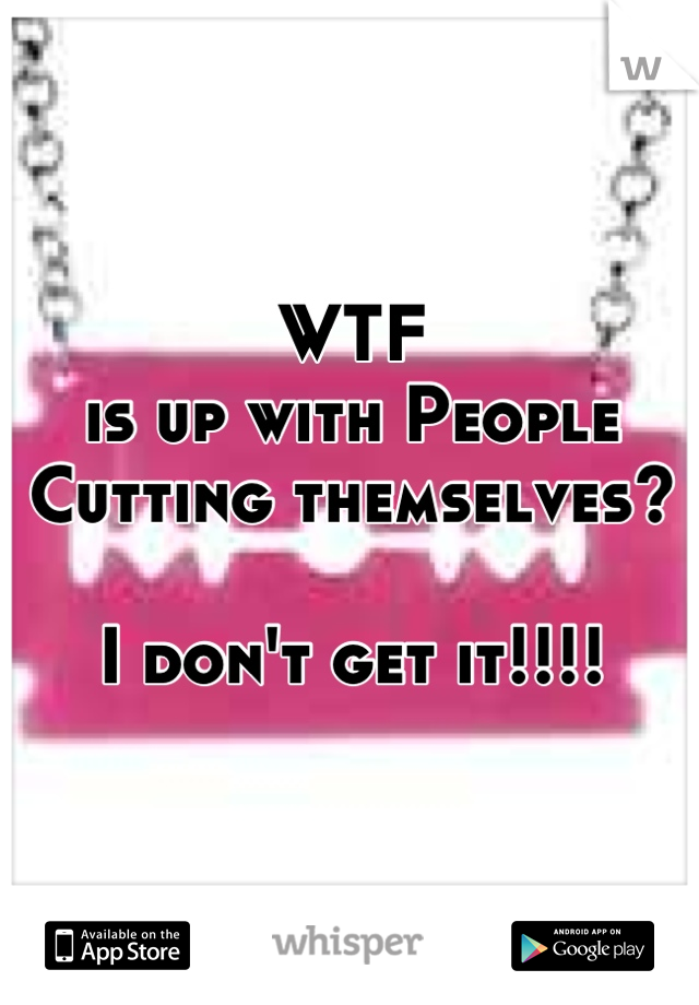 WTF
is up with People
Cutting themselves?

I don't get it!!!!