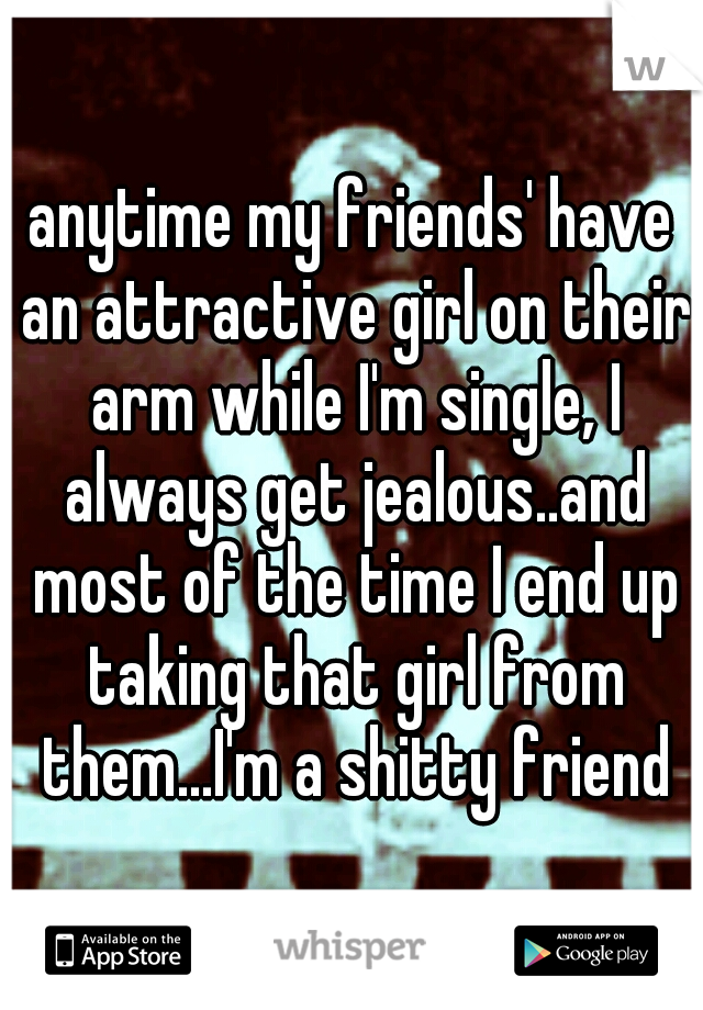 anytime my friends' have an attractive girl on their arm while I'm single, I always get jealous..and most of the time I end up taking that girl from them...I'm a shitty friend