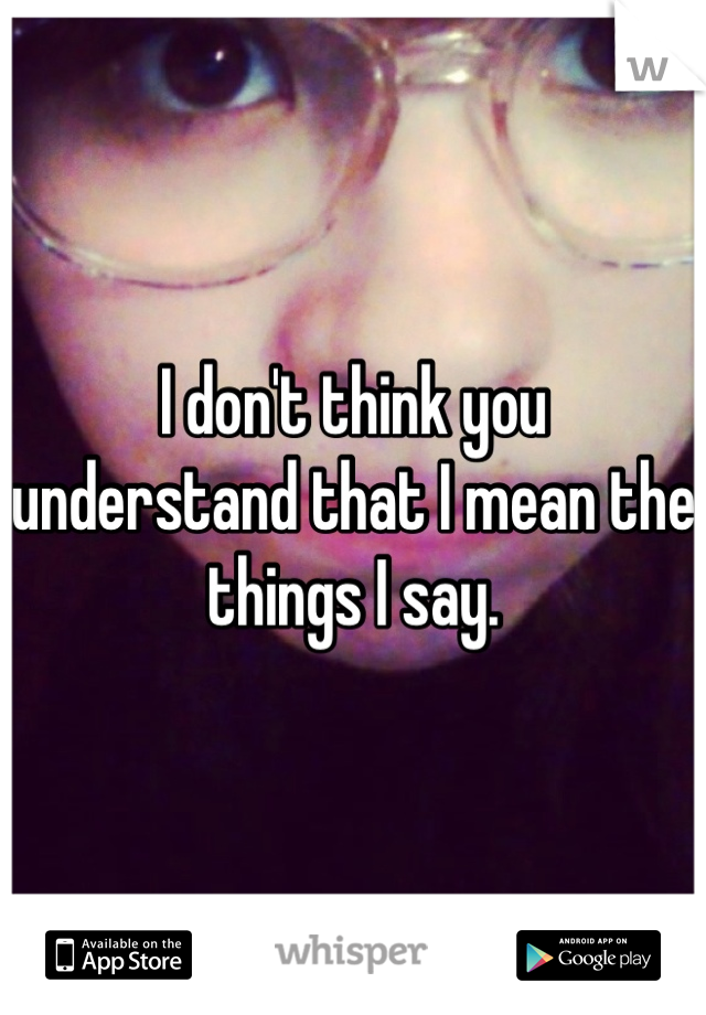 I don't think you understand that I mean the things I say.