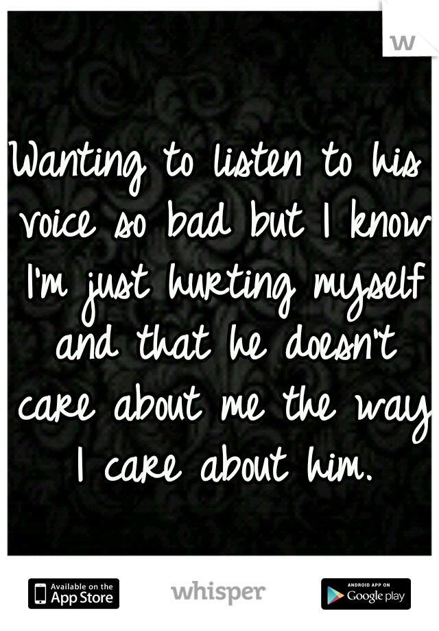 Wanting to listen to his voice so bad but I know I'm just hurting myself and that he doesn't care about me the way I care about him.