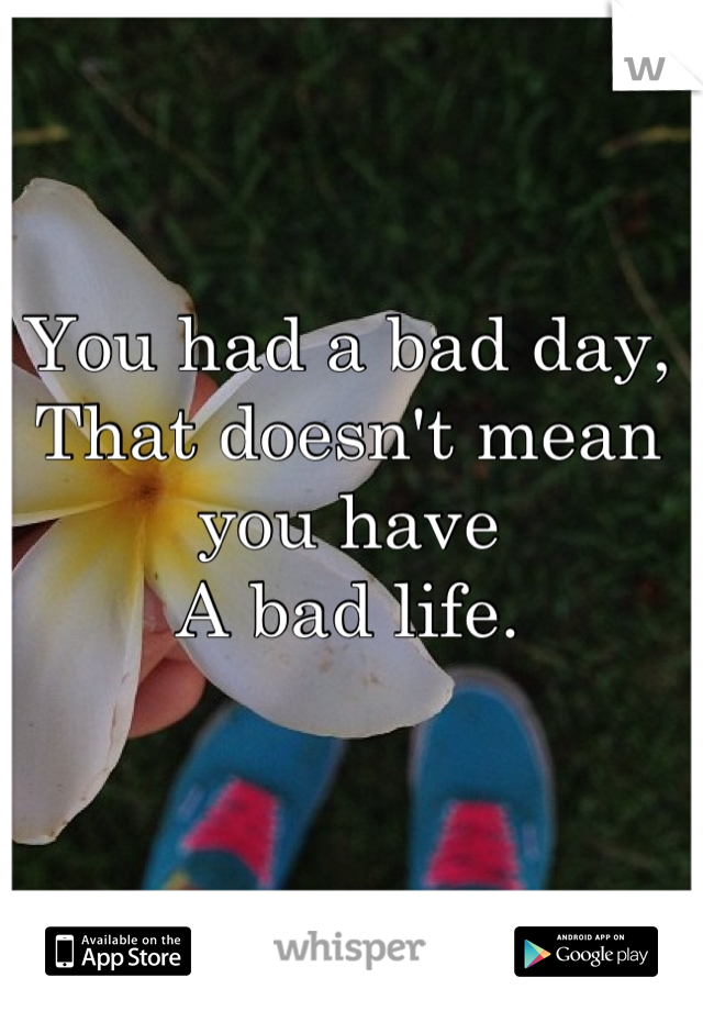 You had a bad day, 
That doesn't mean you have 
A bad life.