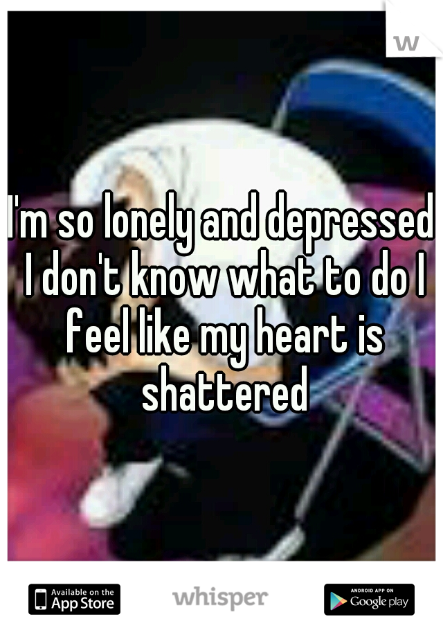 I'm so lonely and depressed I don't know what to do I feel like my heart is shattered