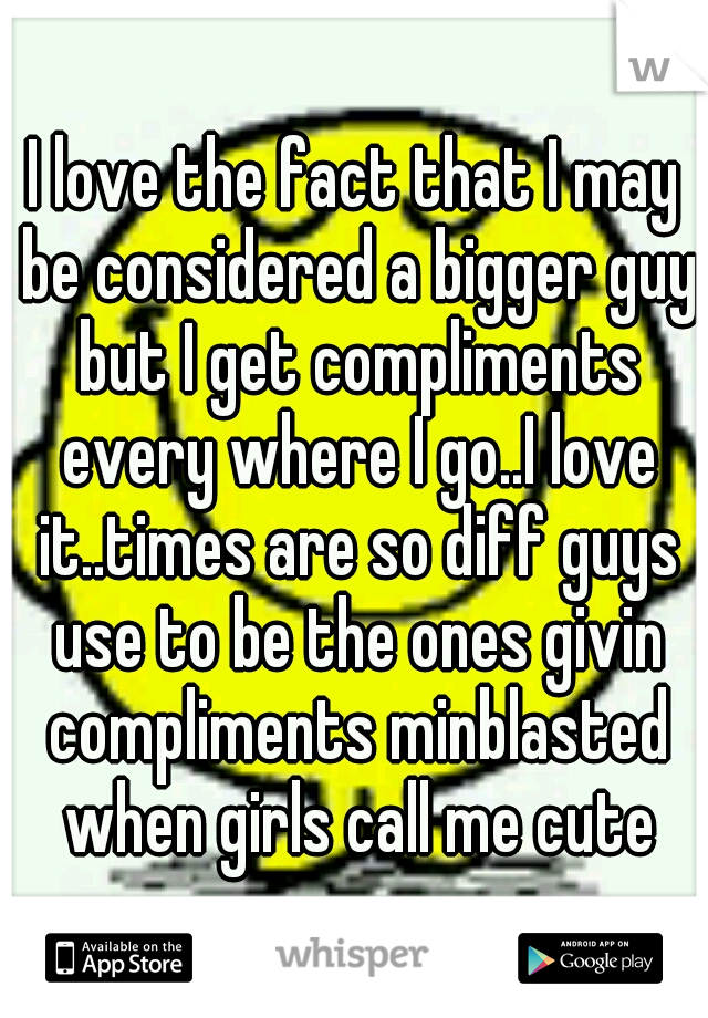 I love the fact that I may be considered a bigger guy but I get compliments every where I go..I love it..times are so diff guys use to be the ones givin compliments minblasted when girls call me cute