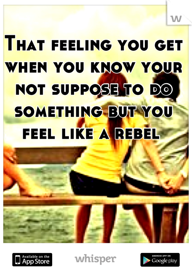That feeling you get when you know your not suppose to do something but you feel like a rebel 