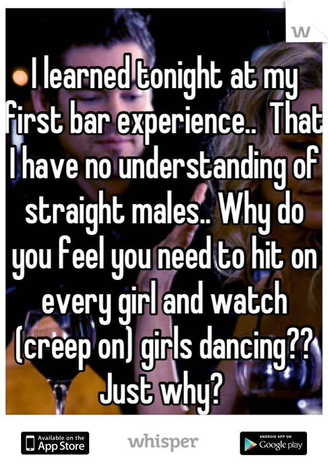 I learned tonight at my first bar experience..  That I have no understanding of straight males.. Why do you feel you need to hit on every girl and watch (creep on) girls dancing?? 
Just why? 
