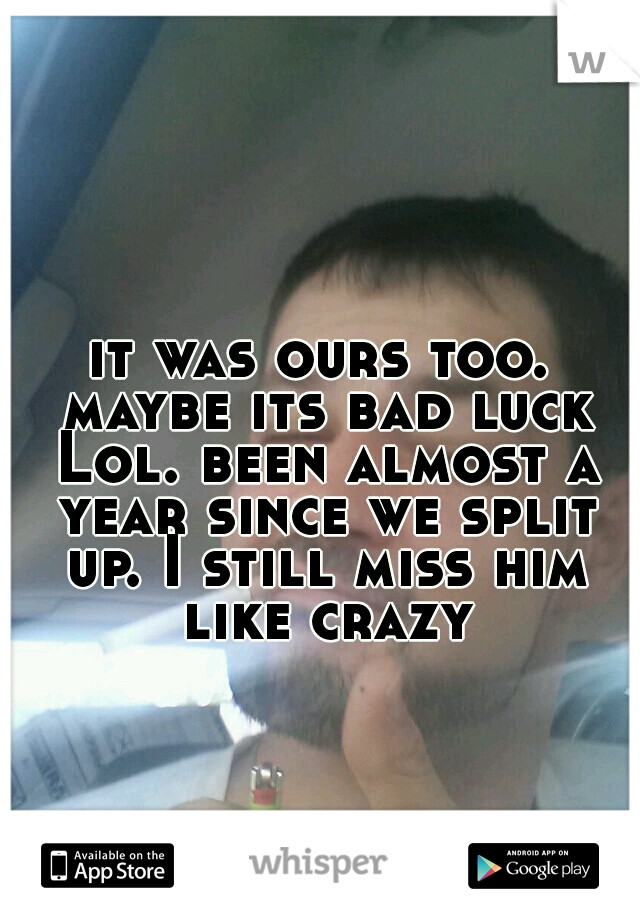 it was ours too. maybe its bad luck Lol. been almost a year since we split up. I still miss him like crazy