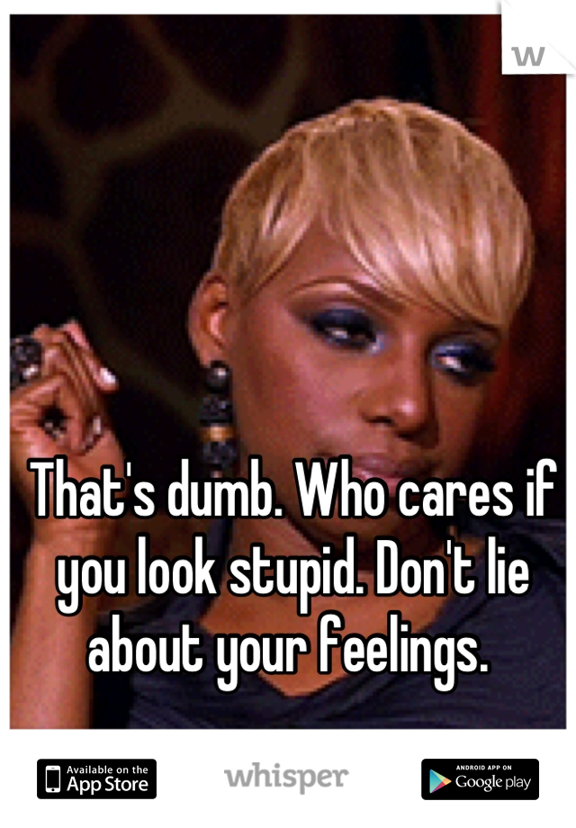 That's dumb. Who cares if you look stupid. Don't lie about your feelings. 