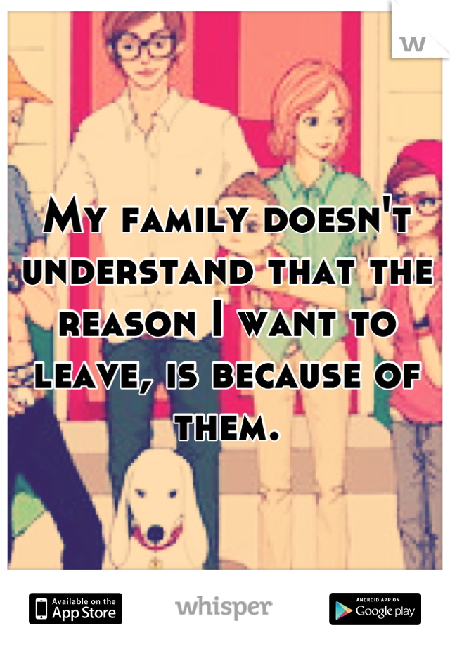 My family doesn't understand that the reason I want to leave, is because of them.