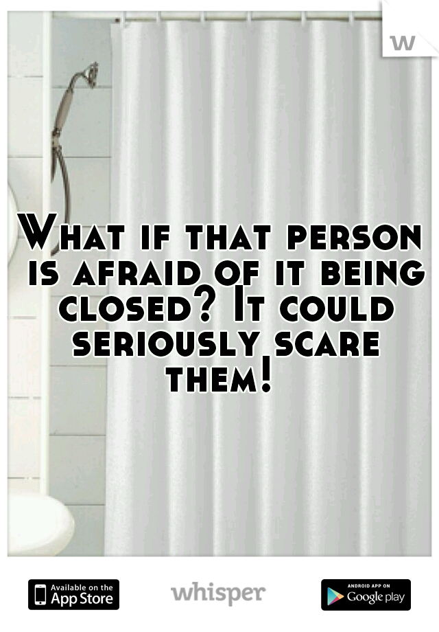 What if that person is afraid of it being closed? It could seriously scare them! 