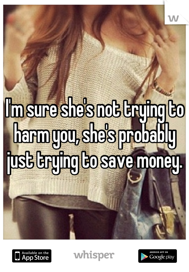 I'm sure she's not trying to harm you, she's probably just trying to save money.