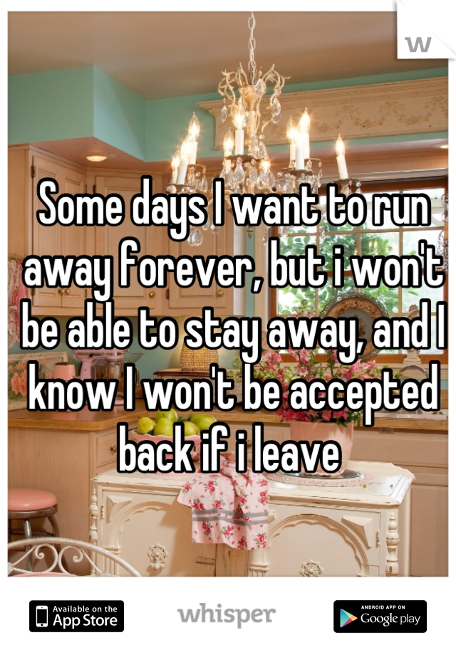 Some days I want to run away forever, but i won't be able to stay away, and I know I won't be accepted back if i leave 
