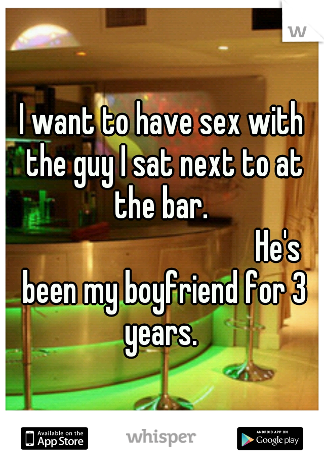 I want to have sex with the guy I sat next to at the bar.  













He's been my boyfriend for 3 years. 