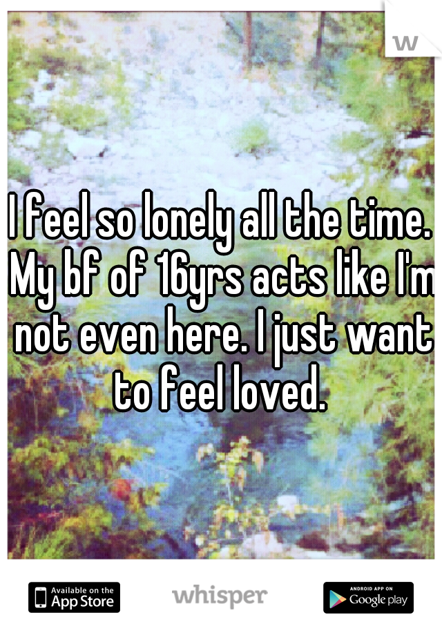 I feel so lonely all the time. My bf of 16yrs acts like I'm not even here. I just want to feel loved. 