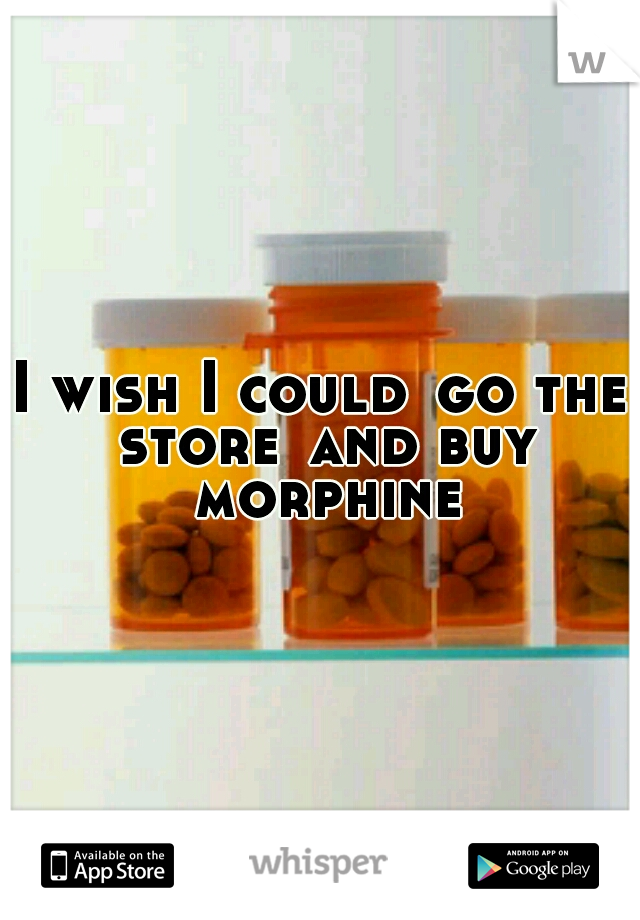 I wish I could
go the store
and buy morphine