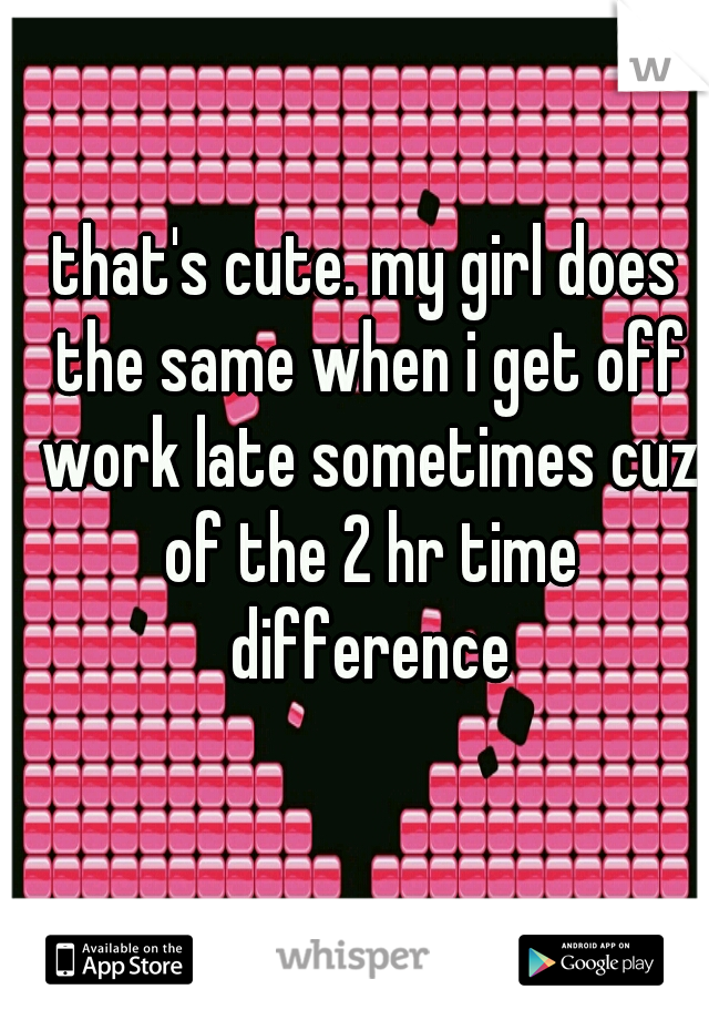 that's cute. my girl does the same when i get off work late sometimes cuz of the 2 hr time difference