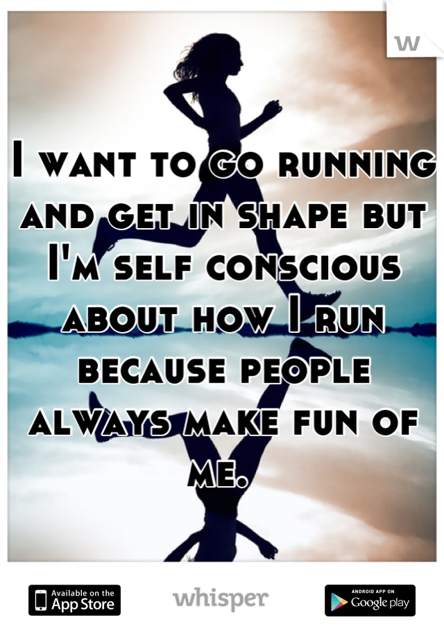 I want to go running and get in shape but I'm self conscious about how I run because people always make fun of me. 