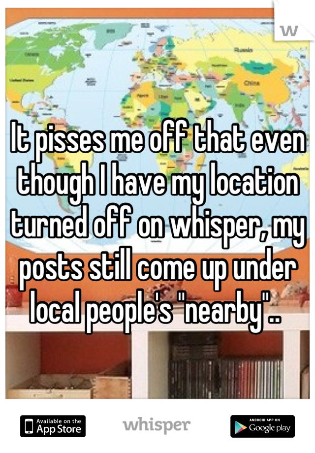 It pisses me off that even though I have my location turned off on whisper, my posts still come up under local people's "nearby".. 