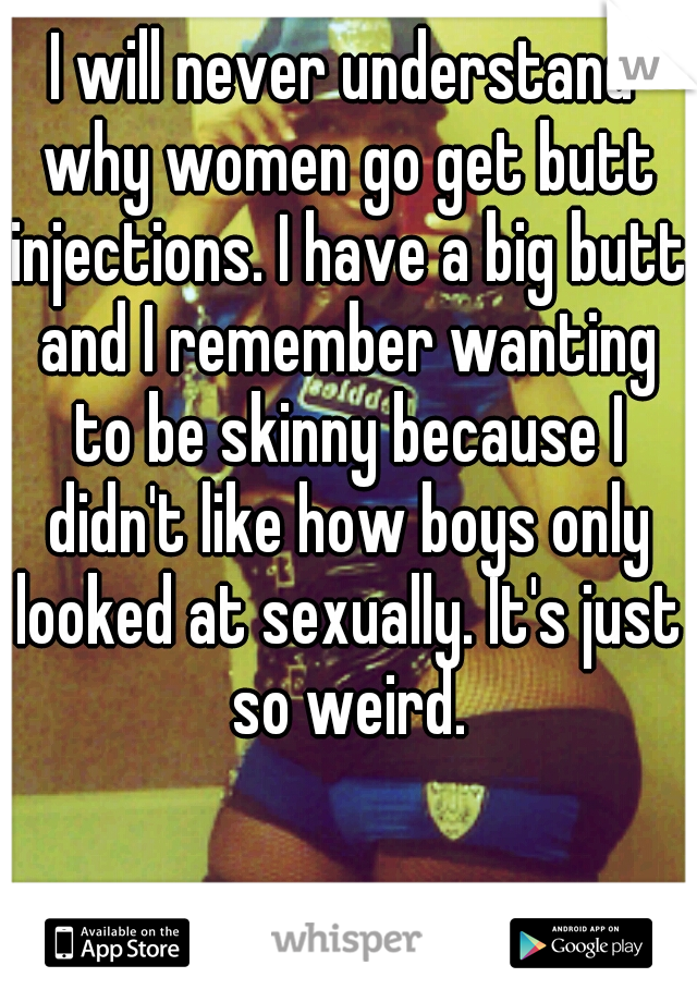 I will never understand why women go get butt injections. I have a big butt and I remember wanting to be skinny because I didn't like how boys only looked at sexually. It's just so weird.