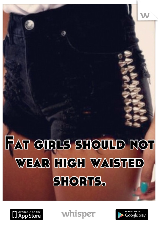 Fat girls should not wear high waisted shorts.