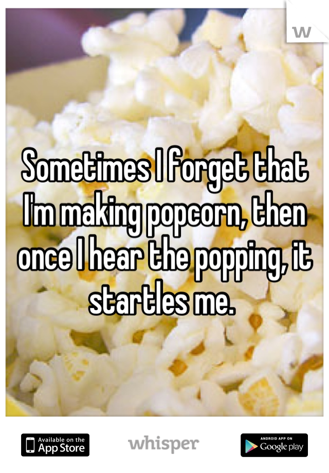 Sometimes I forget that I'm making popcorn, then once I hear the popping, it startles me. 