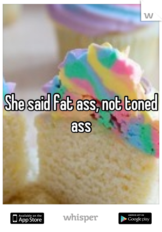 She said fat ass, not toned ass