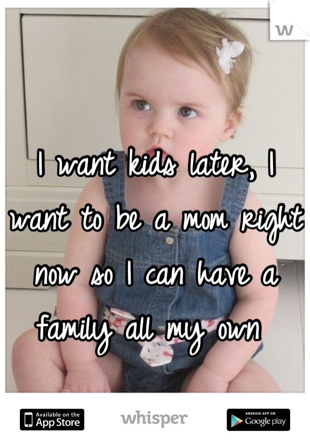 I want kids later, I want to be a mom right now so I can have a family all my own 