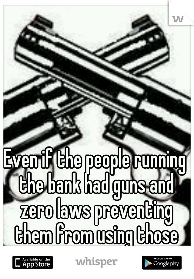 Even if the people running the bank had guns and zero laws preventing them from using those guns?