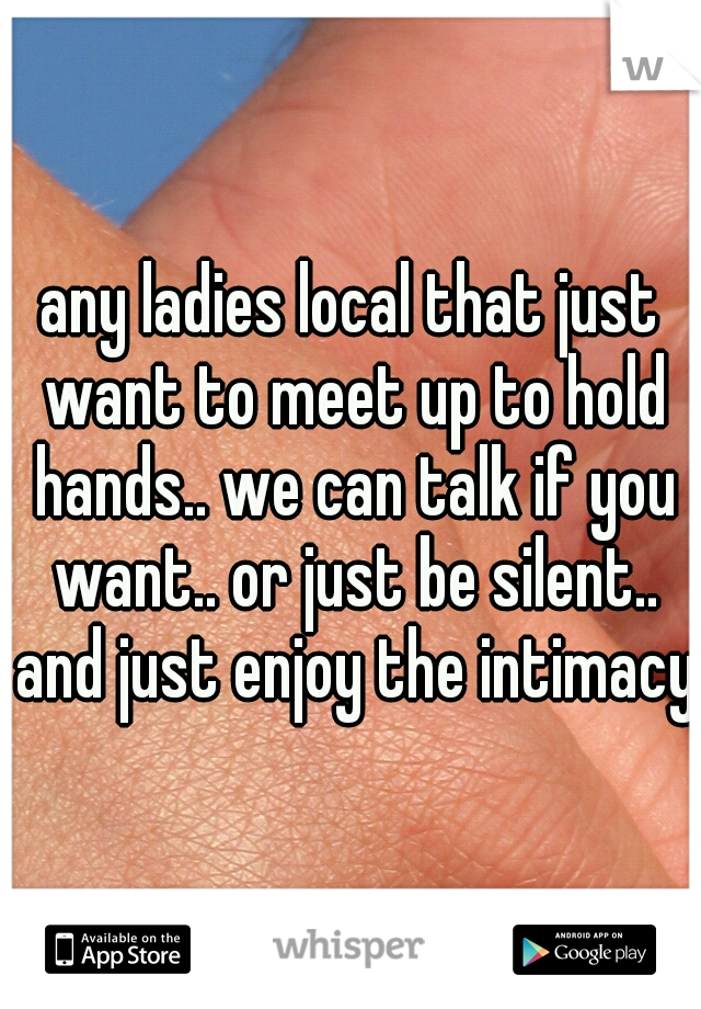 any ladies local that just want to meet up to hold hands.. we can talk if you want.. or just be silent.. and just enjoy the intimacy