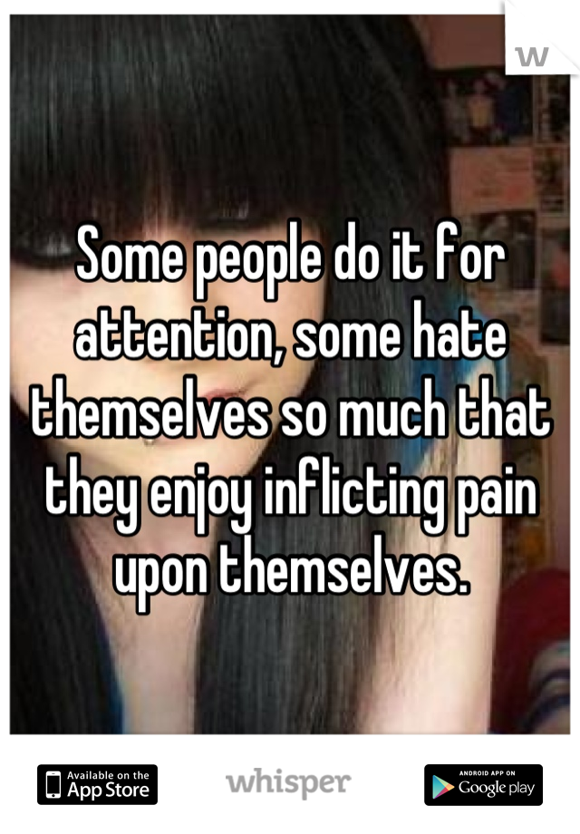 Some people do it for attention, some hate themselves so much that they enjoy inflicting pain upon themselves.