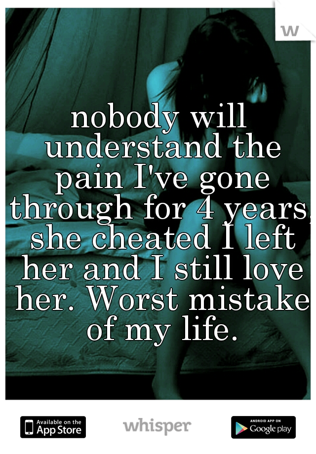 nobody will understand the pain I've gone through for 4 years, she cheated I left her and I still love her. Worst mistake of my life.