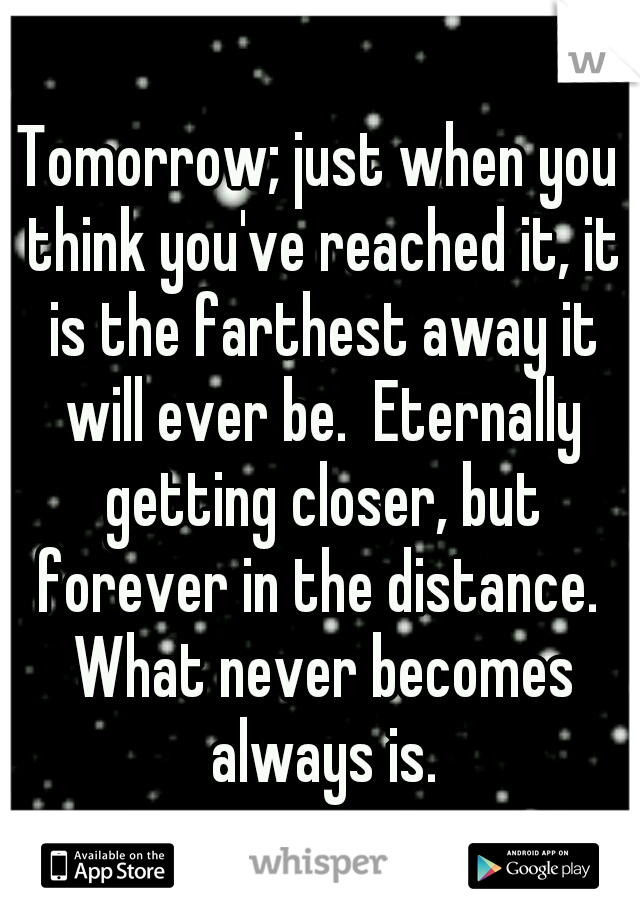 Tomorrow; just when you think you've reached it, it is the farthest away it will ever be.  Eternally getting closer, but forever in the distance.  What never becomes always is.