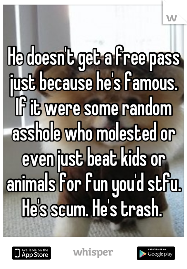 He doesn't get a free pass just because he's famous. If it were some random asshole who molested or even just beat kids or animals for fun you'd stfu. He's scum. He's trash. 