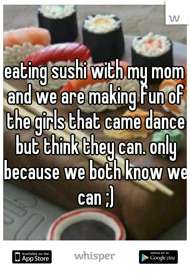eating sushi with my mom and we are making fun of the girls that came dance but think they can. only because we both know we can ;)