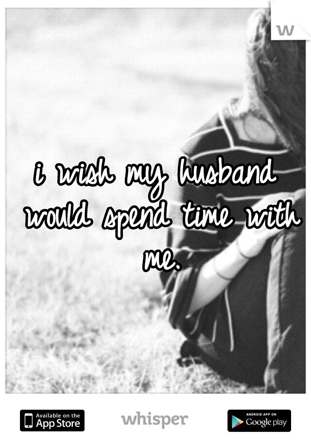 i wish my husband would spend time with me.