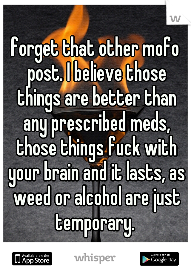 forget that other mofo post. I believe those things are better than any prescribed meds, those things fuck with your brain and it lasts, as weed or alcohol are just temporary. 