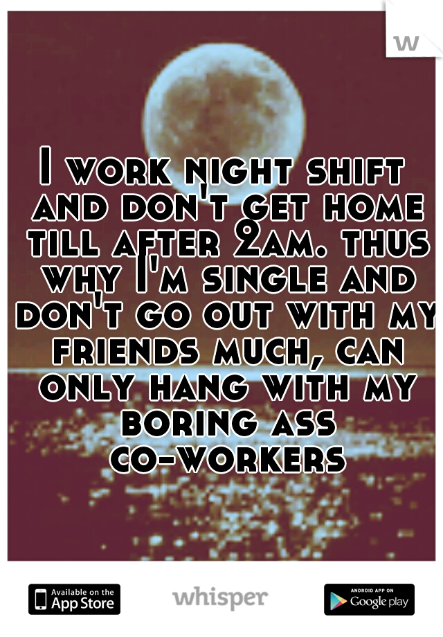 I work night shift and don't get home till after 2am. thus why I'm single and don't go out with my friends much, can only hang with my boring ass co-workers