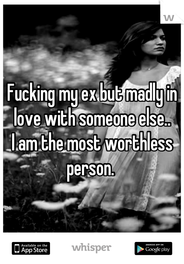 Fucking my ex but madly in love with someone else.. 
I am the most worthless person. 
