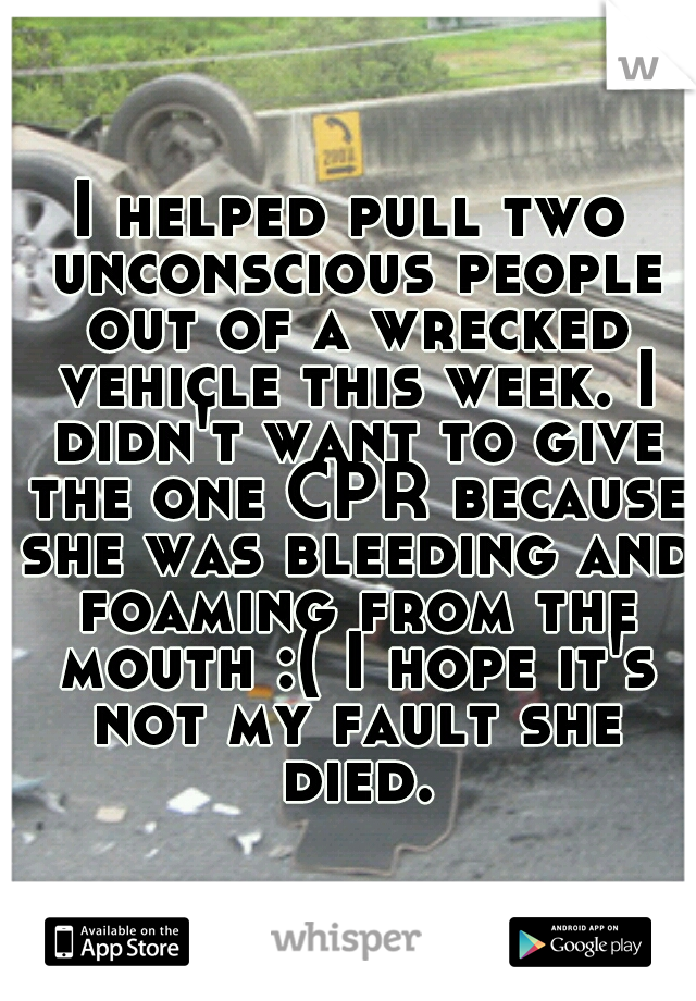 I helped pull two unconscious people out of a wrecked vehicle this week. I didn't want to give the one CPR because she was bleeding and foaming from the mouth :( I hope it's not my fault she died.